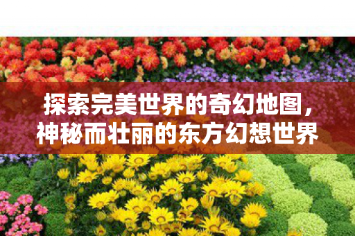 探索完美世界的奇幻地图,神秘而壮丽的东方幻想世界,探索东方幻想世界的奇幻地图,壮丽与神秘并存 探索完美世界的奇幻地图,神秘而壮丽的东方幻想世界,探索东方幻想世界的奇幻地图,壮丽与神秘并存