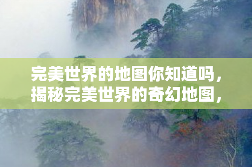 完美世界的地图你知道吗,揭秘完美世界的奇幻地图,探索未知领域! 完美世界的地图你知道吗,揭秘完美世界的奇幻地图,探索未知领域!