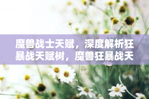魔兽战士天赋，深度解析狂暴战天赋树，魔兽狂暴战天赋树，深度解析战士狂暴天赋加点