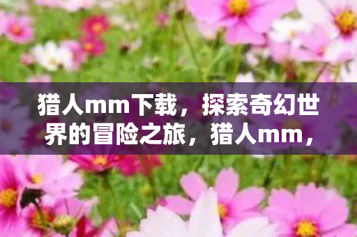 猎人mm下载,探索奇幻世界的冒险之旅,猎人mm,探索奇幻世界的冒险之旅下载 猎人mm下载,探索奇幻世界的冒险之旅,猎人mm,探索奇幻世界的冒险之旅下载