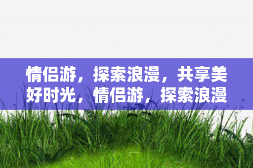 情侣游，探索浪漫，共享美好时光，情侣游，探索浪漫，共享美好时光