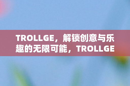 TROLLGE,解锁创意与乐趣的无限可能,TROLLGE,解锁创意与乐趣的无限可能 TROLLGE,解锁创意与乐趣的无限可能,TROLLGE,解锁创意与乐趣的无限可能