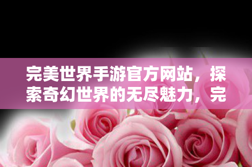 完美世界手游官方网站,探索奇幻世界的无尽魅力,完美世界手游,探索奇幻世界的无尽魅力 完美世界手游官方网站,探索奇幻世界的无尽魅力,完美世界手游,探索奇幻世界的无尽魅力