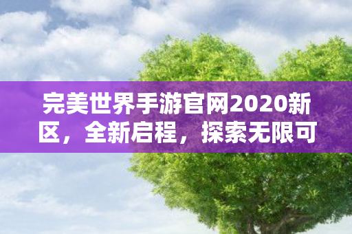 完美世界手游官网2020新区,全新启程,探索无限可能,完美世界手游新区开启,探索无限可能 完美世界手游官网2020新区,全新启程,探索无限可能,完美世界手游新区开启,探索无限可能