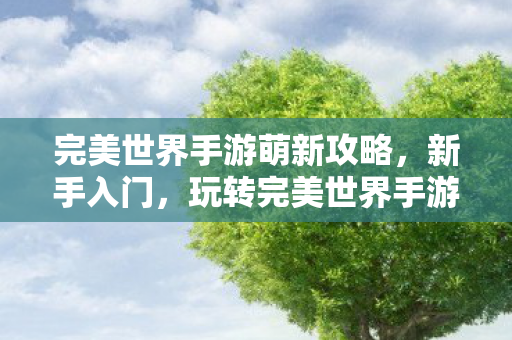 完美世界手游萌新攻略,新手入门,玩转完美世界手游的必备攻略 完美世界手游萌新攻略,新手入门,玩转完美世界手游的必备攻略