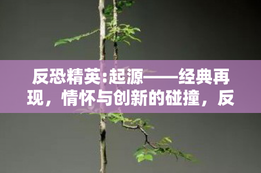 反恐精英:起源——经典再现,情怀与创新的碰撞,反恐精英:起源经典再现,情怀与创新碰撞 反恐精英:起源——经典再现,情怀与创新的碰撞,反恐精英:起源经典再现,情怀与创新碰撞