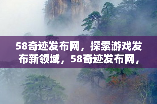 58奇迹发布网,探索游戏发布新领域,58奇迹发布网,探索游戏发布新领域 58奇迹发布网,探索游戏发布新领域,58奇迹发布网,探索游戏发布新领域