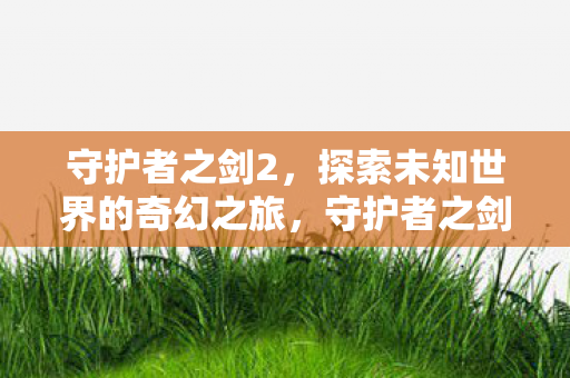 守护者之剑2,探索未知世界的奇幻之旅,守护者之剑2开启奇幻冒险,探索未知世界 守护者之剑2,探索未知世界的奇幻之旅,守护者之剑2开启奇幻冒险,探索未知世界