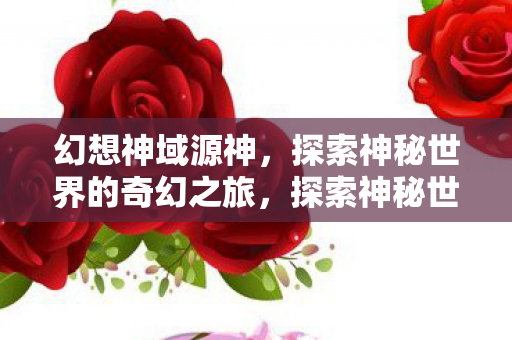 幻想神域源神,探索神秘世界的奇幻之旅,探索神秘世界的奇幻之旅,幻想神域源神 幻想神域源神,探索神秘世界的奇幻之旅,探索神秘世界的奇幻之旅,幻想神域源神
