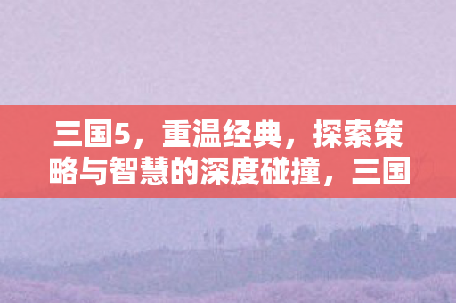 三国5,重温经典,探索策略与智慧的深度碰撞,三国5重温经典,策略与智慧深度碰撞 三国5,重温经典,探索策略与智慧的深度碰撞,三国5重温经典,策略与智慧深度碰撞