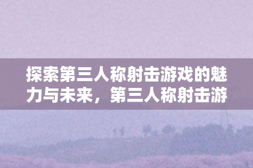 探索第三人称射击游戏的魅力与未来,第三人称射击游戏的魅力与未来探索 探索第三人称射击游戏的魅力与未来,第三人称射击游戏的魅力与未来探索