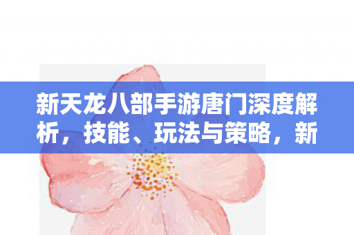 新天龙八部手游唐门深度解析,技能、玩法与策略,新天龙八部手游,唐门技能、玩法与策略深度解析 新天龙八部手游唐门深度解析,技能、玩法与策略,新天龙八部手游,唐门技能、玩法与策略深度解析