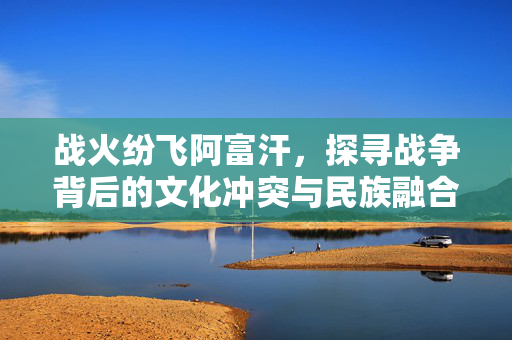 战火纷飞阿富汗,探寻战争背后的文化冲突与民族融合,阿富汗战火背后的文化冲突与民族融合 战火纷飞阿富汗,探寻战争背后的文化冲突与民族融合,阿富汗战火背后的文化冲突与民族融合