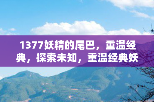 1377妖精的尾巴,重温经典,探索未知,重温经典妖精的尾巴,探索未知之旅 1377妖精的尾巴,重温经典,探索未知,重温经典妖精的尾巴,探索未知之旅