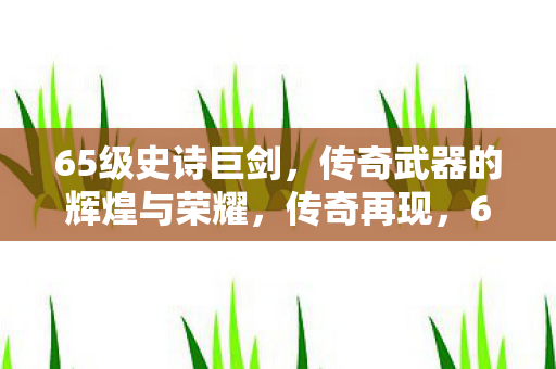 65级史诗巨剑,传奇武器的辉煌与荣耀,传奇再现,65级史诗巨剑的辉煌与荣耀 65级史诗巨剑,传奇武器的辉煌与荣耀,传奇再现,65级史诗巨剑的辉煌与荣耀
