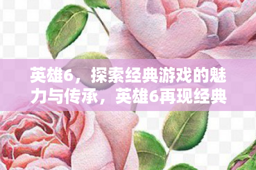 英雄6,探索经典游戏的魅力与传承,英雄6再现经典,探索游戏魅力与传承之路 英雄6,探索经典游戏的魅力与传承,英雄6再现经典,探索游戏魅力与传承之路