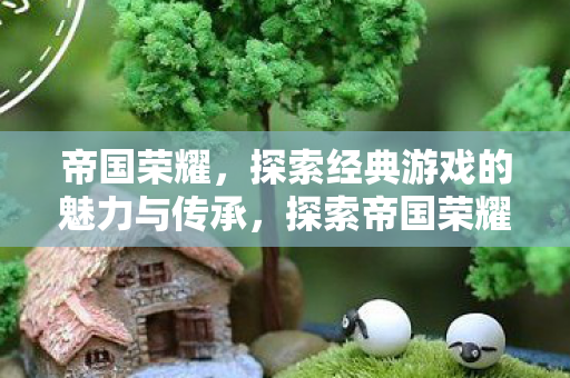 帝国荣耀,探索经典游戏的魅力与传承,探索帝国荣耀,经典游戏的魅力与传承 帝国荣耀,探索经典游戏的魅力与传承,探索帝国荣耀,经典游戏的魅力与传承