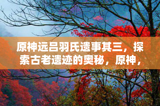 原神远吕羽氏遗事其三,探索古老遗迹的奥秘,原神,探索远吕羽氏遗事其三,揭秘古老遗迹的奥秘 原神远吕羽氏遗事其三,探索古老遗迹的奥秘,原神,探索远吕羽氏遗事其三,揭秘古老遗迹的奥秘