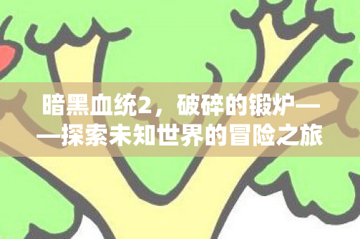 暗黑血统2,破碎的锻炉——探索未知世界的冒险之旅,暗黑血统2破碎的锻炉,探索未知世界的冒险之旅 暗黑血统2,破碎的锻炉——探索未知世界的冒险之旅,暗黑血统2破碎的锻炉,探索未知世界的冒险之旅