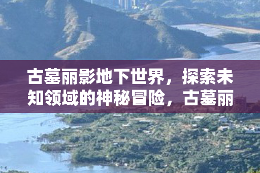 古墓丽影地下世界,探索未知领域的神秘冒险,古墓丽影带你探索地下世界的神秘冒险 古墓丽影地下世界,探索未知领域的神秘冒险,古墓丽影带你探索地下世界的神秘冒险
