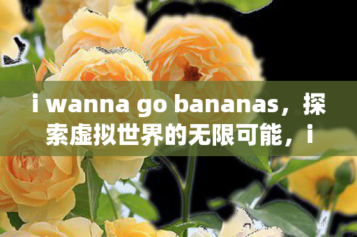 i wanna go bananas,探索虚拟世界的无限可能,i wanna go bananas,探索虚拟世界的无限可能 i wanna go bananas,探索虚拟世界的无限可能,i wanna go bananas,探索虚拟世界的无限可能