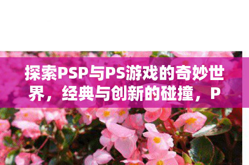 探索PSP与PS游戏的奇妙世界,经典与创新的碰撞,PSP与PS游戏,经典与创新碰撞的奇妙世界 探索PSP与PS游戏的奇妙世界,经典与创新的碰撞,PSP与PS游戏,经典与创新碰撞的奇妙世界