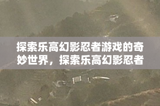 探索乐高幻影忍者游戏的奇妙世界,探索乐高幻影忍者游戏的奇妙世界 探索乐高幻影忍者游戏的奇妙世界,探索乐高幻影忍者游戏的奇妙世界