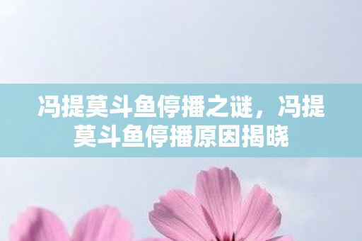冯提莫斗鱼停播之谜,冯提莫斗鱼停播原因揭晓 冯提莫斗鱼停播之谜,冯提莫斗鱼停播原因揭晓