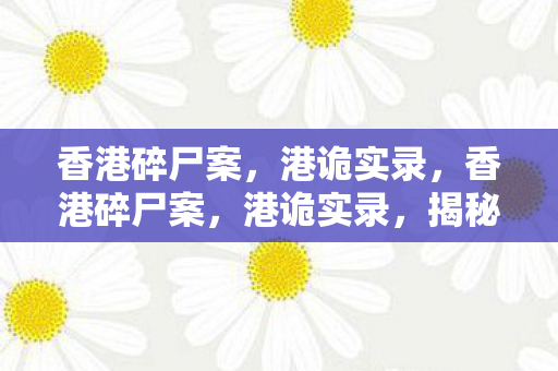 香港碎尸案，港诡实录，香港碎尸案，港诡实录，揭秘香港十大离奇案件