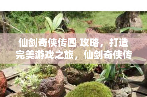 仙剑奇侠传四 攻略,打造完美游戏之旅,仙剑奇侠传四完美攻略,打造你的游戏之旅 仙剑奇侠传四 攻略,打造完美游戏之旅,仙剑奇侠传四完美攻略,打造你的游戏之旅