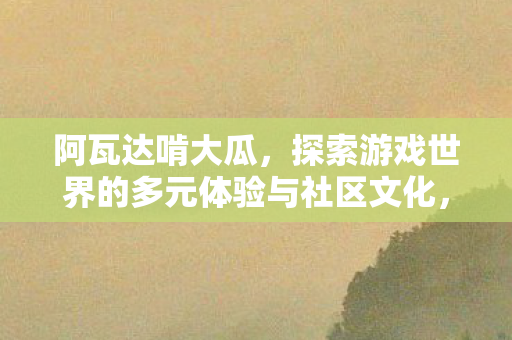 阿瓦达啃大瓜,探索游戏世界的多元体验与社区文化,探索游戏世界的多元体验与社区文化,阿瓦达啃大瓜 阿瓦达啃大瓜,探索游戏世界的多元体验与社区文化,探索游戏世界的多元体验与社区文化,阿瓦达啃大瓜
