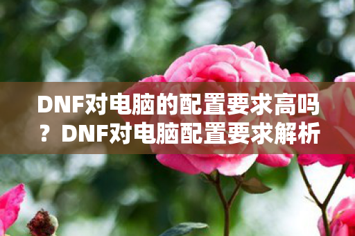 DNF对电脑的配置要求高吗?DNF对电脑配置要求解析 DNF对电脑的配置要求高吗?DNF对电脑配置要求解析