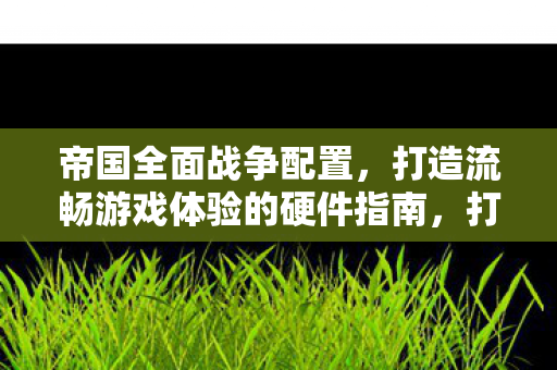帝国全面战争配置,打造流畅游戏体验的硬件指南,打造流畅游戏体验,帝国全面战争硬件配置指南 帝国全面战争配置,打造流畅游戏体验的硬件指南,打造流畅游戏体验,帝国全面战争硬件配置指南