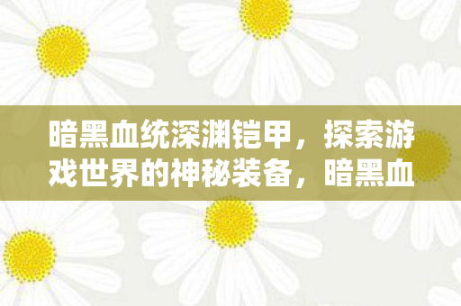 暗黑血统深渊铠甲,探索游戏世界的神秘装备,暗黑血统深渊铠甲,探索游戏世界的神秘装备 暗黑血统深渊铠甲,探索游戏世界的神秘装备,暗黑血统深渊铠甲,探索游戏世界的神秘装备