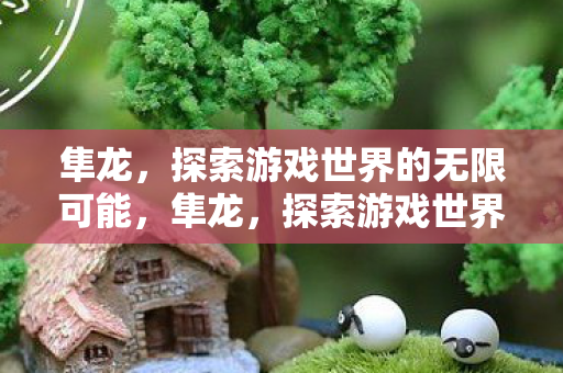 隼龙,探索游戏世界的无限可能,隼龙,探索游戏世界的无限可能 隼龙,探索游戏世界的无限可能,隼龙,探索游戏世界的无限可能