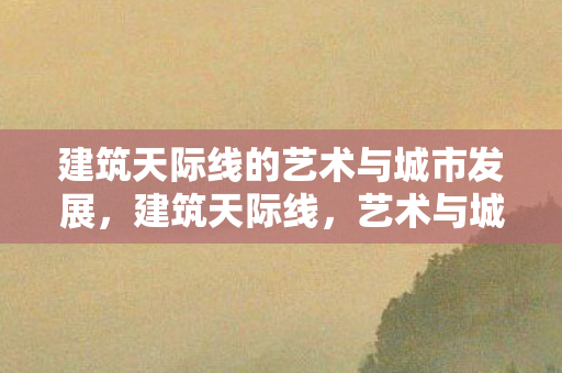 建筑天际线的艺术与城市发展,建筑天际线,艺术与城市发展的交响曲 建筑天际线的艺术与城市发展,建筑天际线,艺术与城市发展的交响曲