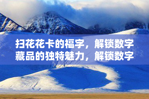 扫花花卡的福字,解锁数字藏品的独特魅力,解锁数字藏品魅力,扫花花卡福字 扫花花卡的福字,解锁数字藏品的独特魅力,解锁数字藏品魅力,扫花花卡福字