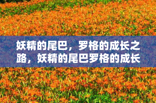 妖精的尾巴,罗格的成长之路,妖精的尾巴罗格的成长之路,从青涩少年到强大魔导士 妖精的尾巴,罗格的成长之路,妖精的尾巴罗格的成长之路,从青涩少年到强大魔导士