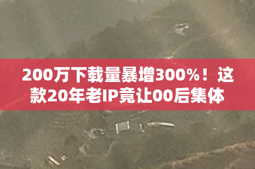 200万下载量暴增300%!这款20年老IP竟让00后集体破防 200万下载量暴增300%!这款20年老IP竟让00后集体破防