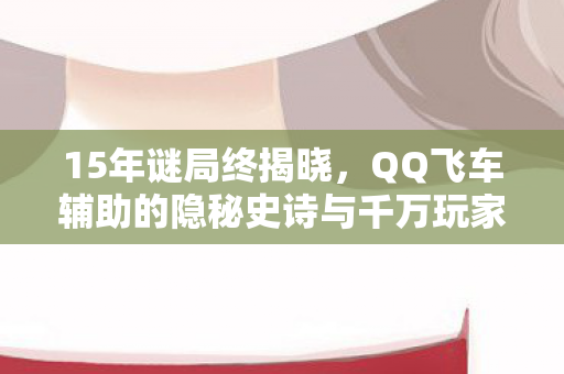 15年谜局终揭晓,QQ飞车辅助的隐秘史诗与千万玩家的泪目青春 15年谜局终揭晓,QQ飞车辅助的隐秘史诗与千万玩家的泪目青春