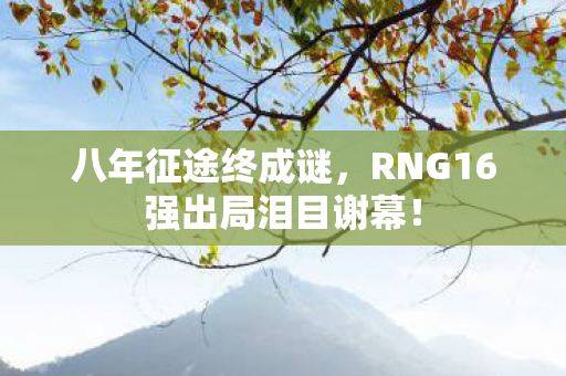 八年征途终成谜,RNG16强出局泪目谢幕! 八年征途终成谜,RNG16强出局泪目谢幕!