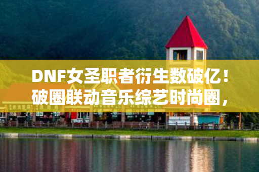 DNF女圣职者衍生数破亿！破圈联动音乐综艺时尚圈，意想不到！