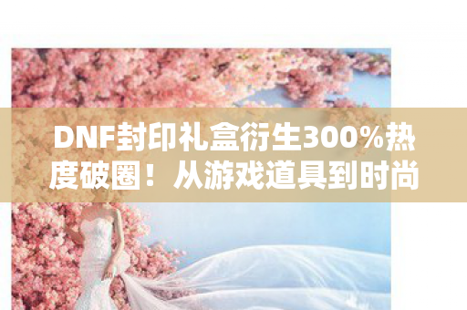 DNF封印礼盒衍生300%热度破圈!从游戏道具到时尚综艺的意想不到狂欢 DNF封印礼盒衍生300%热度破圈!从游戏道具到时尚综艺的意想不到狂欢