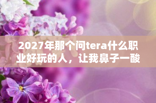 2027年那个问tera什么职业好玩的人,让我鼻子一酸想起从前 2027年那个问tera什么职业好玩的人,让我鼻子一酸想起从前