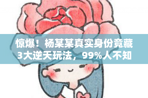 惊爆!杨某某真实身份竟藏3大逆天玩法,99%人不知的蜕变秘籍! 惊爆!杨某某真实身份竟藏3大逆天玩法,99%人不知的蜕变秘籍!