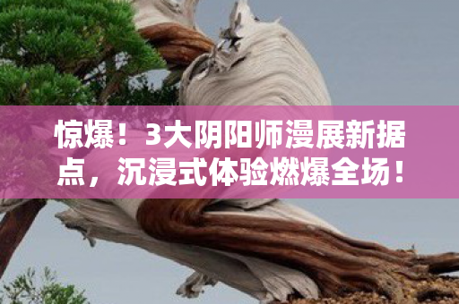 惊爆!3大阴阳师漫展新据点,沉浸式体验燃爆全场! 惊爆!3大阴阳师漫展新据点,沉浸式体验燃爆全场!