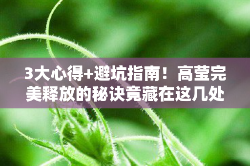 3大心得+避坑指南!高莹完美释放的秘诀竟藏在这几处 3大心得+避坑指南!高莹完美释放的秘诀竟藏在这几处
