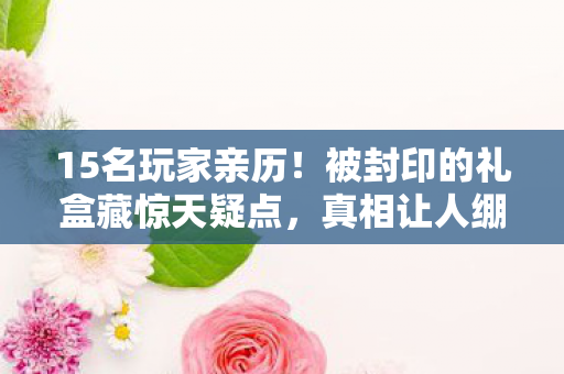 15名玩家亲历!被封印的礼盒藏惊天疑点,真相让人绷不住 15名玩家亲历!被封印的礼盒藏惊天疑点,真相让人绷不住