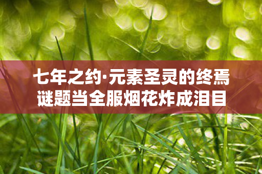 七年之约·元素圣灵的终焉谜题当全服烟花炸成泪目