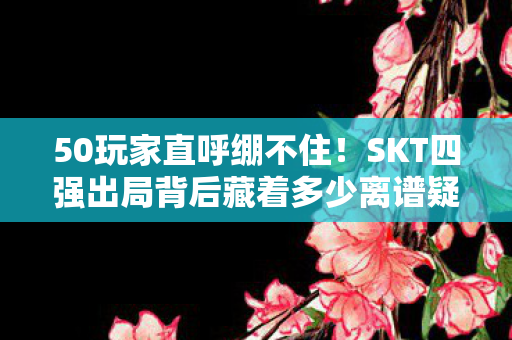 50玩家直呼绷不住！SKT四强出局背后藏着多少离谱疑点？